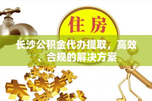 华安长沙公积金代办提取，高效、合规的解决方案