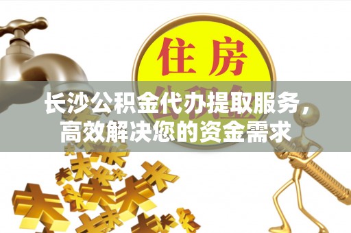 华安长沙公积金代办提取服务，高效解决您的资金需求