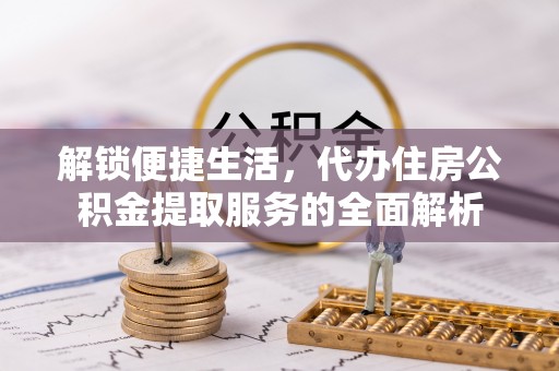 华安解锁便捷生活，代办住房公积金提取服务的全面解析
