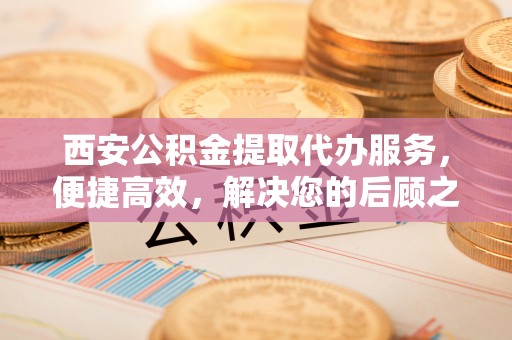 华安西安公积金提取代办服务，便捷高效，解决您的后顾之忧