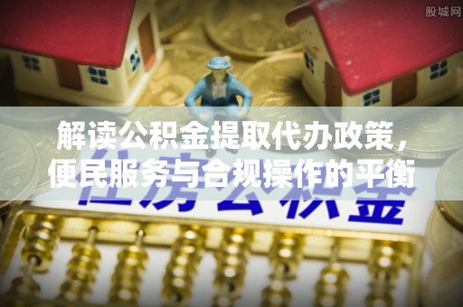 华安解读公积金提取代办政策，便民服务与合规操作的平衡之道