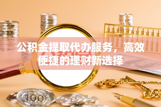华安公积金提取代办服务，高效便捷的理财新选择