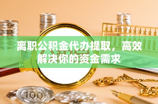 华安离职公积金代办提取，高效解决你的资金需求