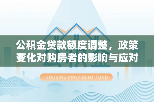 华安公积金贷款额度调整，政策变化对购房者的影响与应对策略