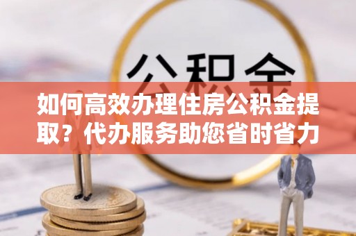 华安如何高效办理住房公积金提取？代办服务助您省时省力