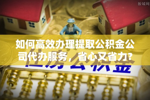 华安如何高效办理提取公积金公司代办服务，省心又省力？