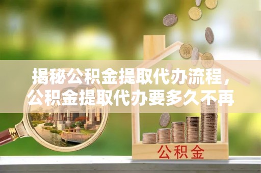 华安揭秘公积金提取代办流程，公积金提取代办要多久不再迷茫