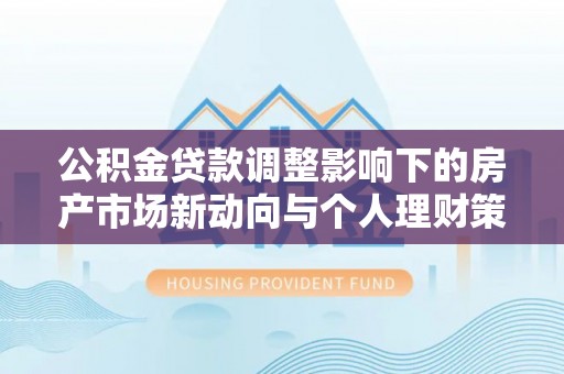 华安公积金贷款调整影响下的房产市场新动向与个人理财策略