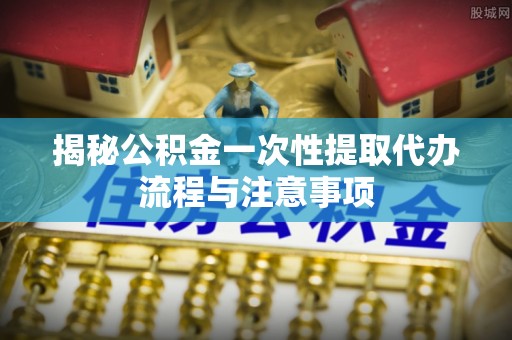 华安揭秘公积金一次性提取代办流程与注意事项