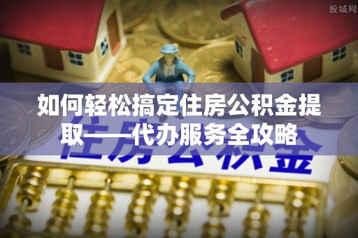 华安如何轻松搞定住房公积金提取——代办服务全攻略