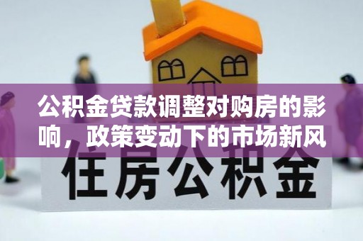华安公积金贷款调整对购房的影响，政策变动下的市场新风向