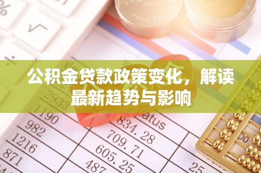 华安公积金贷款政策变化，解读最新趋势与影响