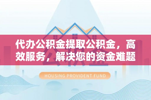 华安代办公积金提取公积金，高效服务，解决您的资金难题