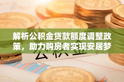 华安解析公积金贷款额度调整政策，助力购房者实现安居梦想