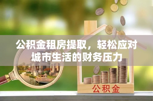 华安公积金租房提取，轻松应对城市生活的财务压力