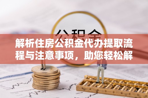 华安解析住房公积金代办提取流程与注意事项，助您轻松解决资金难题