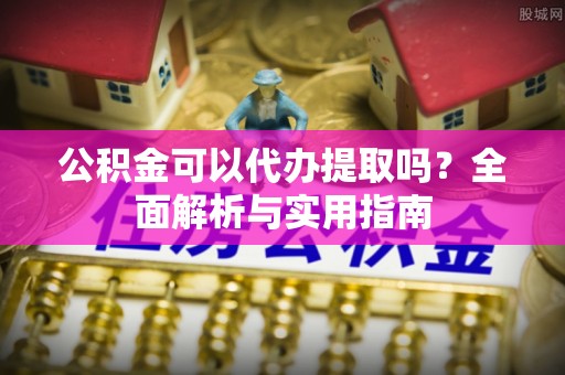 华安公积金可以代办提取吗？全面解析与实用指南