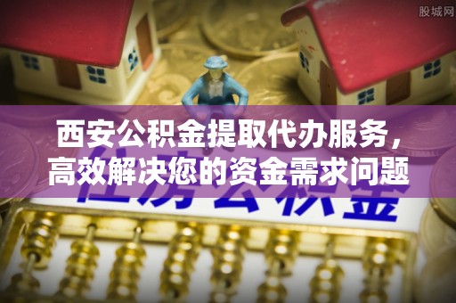 华安西安公积金提取代办服务，高效解决您的资金需求问题