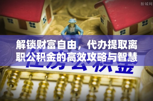 华安解锁财富自由，代办提取离职公积金的高效攻略与智慧选择