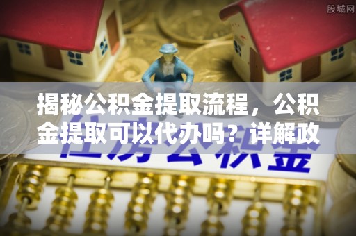 华安揭秘公积金提取流程，公积金提取可以代办吗？详解政策与实操技巧
