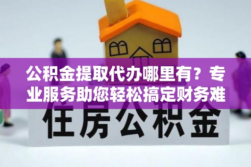 华安公积金提取代办哪里有？专业服务助您轻松搞定财务难题