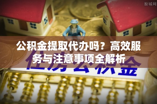 华安公积金提取代办吗？高效服务与注意事项全解析