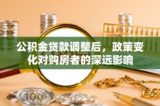 华安公积金贷款调整后，政策变化对购房者的深远影响