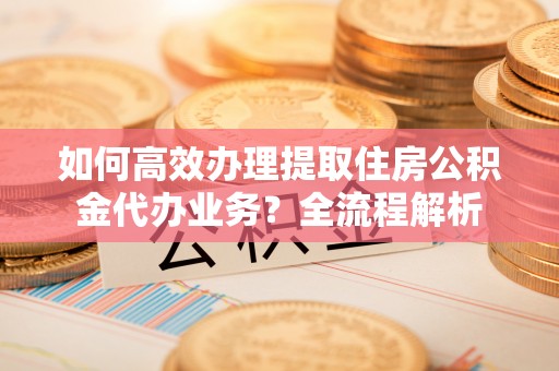 华安如何高效办理提取住房公积金代办业务？全流程解析