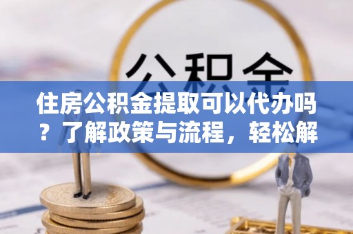 华安住房公积金提取可以代办吗？了解政策与流程，轻松解决疑惑