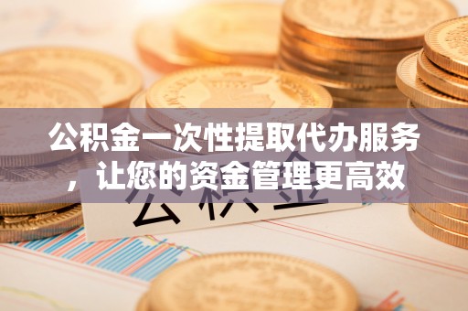 华安公积金一次性提取代办服务，让您的资金管理更高效