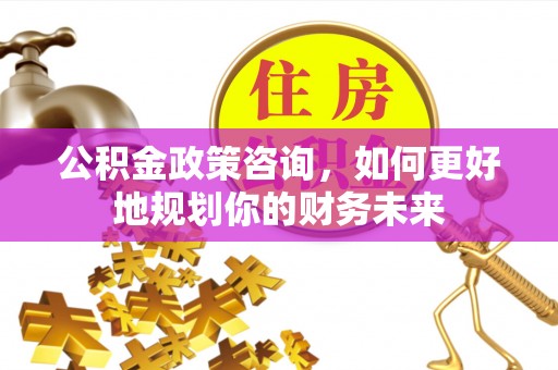 华安公积金政策咨询，如何更好地规划你的财务未来