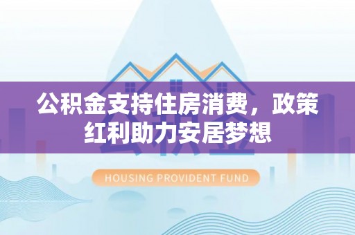 华安公积金支持住房消费，政策红利助力安居梦想