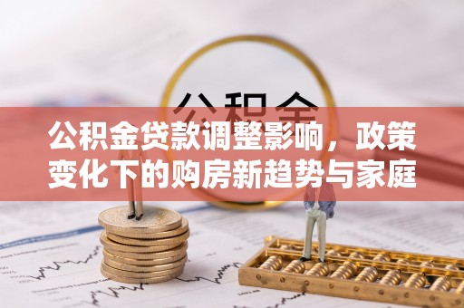 华安公积金贷款调整影响，政策变化下的购房新趋势与家庭财务规划