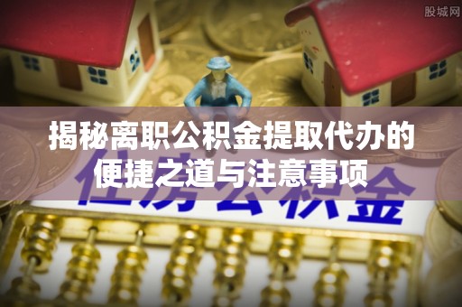 华安揭秘离职公积金提取代办的便捷之道与注意事项
