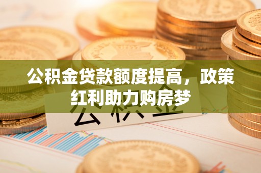 华安公积金贷款额度提高，政策红利助力购房梦