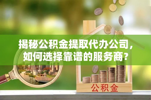 华安揭秘公积金提取代办公司，如何选择靠谱的服务商？