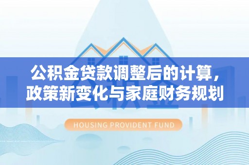 华安公积金贷款调整后的计算，政策新变化与家庭财务规划