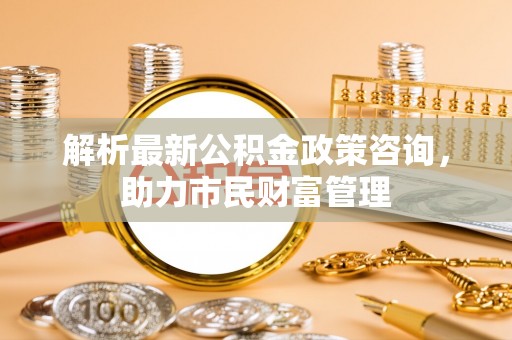 华安解析最新公积金政策咨询，助力市民财富管理