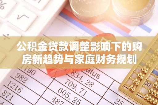 华安公积金贷款调整影响下的购房新趋势与家庭财务规划