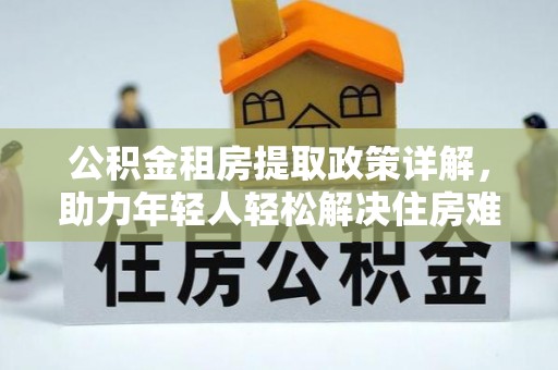 华安公积金租房提取政策详解，助力年轻人轻松解决住房难题