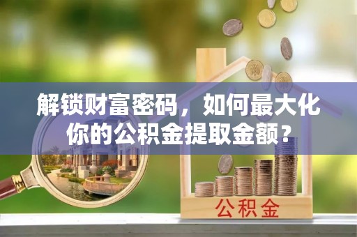 华安解锁财富密码，如何最大化你的公积金提取金额？