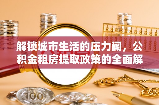 华安解锁城市生活的压力阀，公积金租房提取政策的全面解析与实践指南