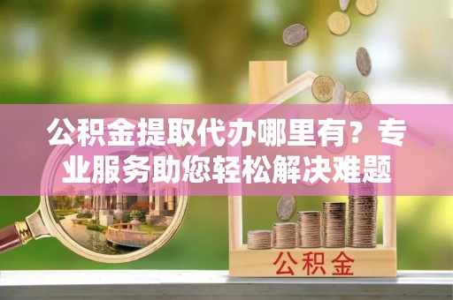华安公积金提取代办哪里有？专业服务助您轻松解决难题