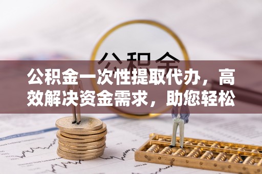 华安公积金一次性提取代办，高效解决资金需求，助您轻松应对生活难题