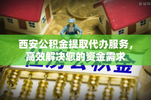 华安西安公积金提取代办服务，高效解决您的资金需求
