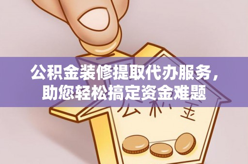 华安公积金装修提取代办服务，助您轻松搞定资金难题