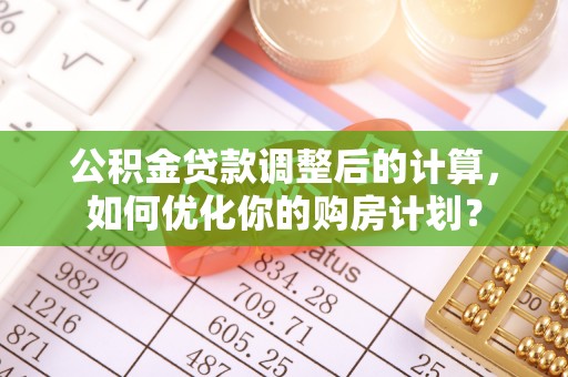 华安公积金贷款调整后的计算，如何优化你的购房计划？
