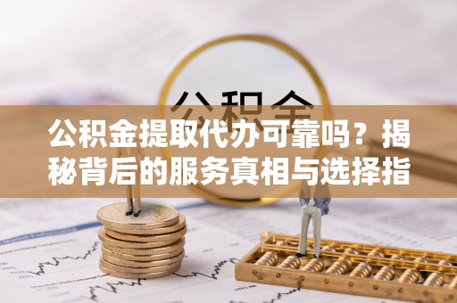 华安公积金提取代办可靠吗？揭秘背后的服务真相与选择指南