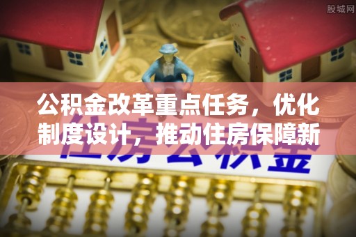 华安公积金改革重点任务，优化制度设计，推动住房保障新发展