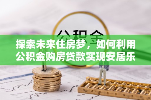 华安探索未来住房梦，如何利用公积金购房贷款实现安居乐业